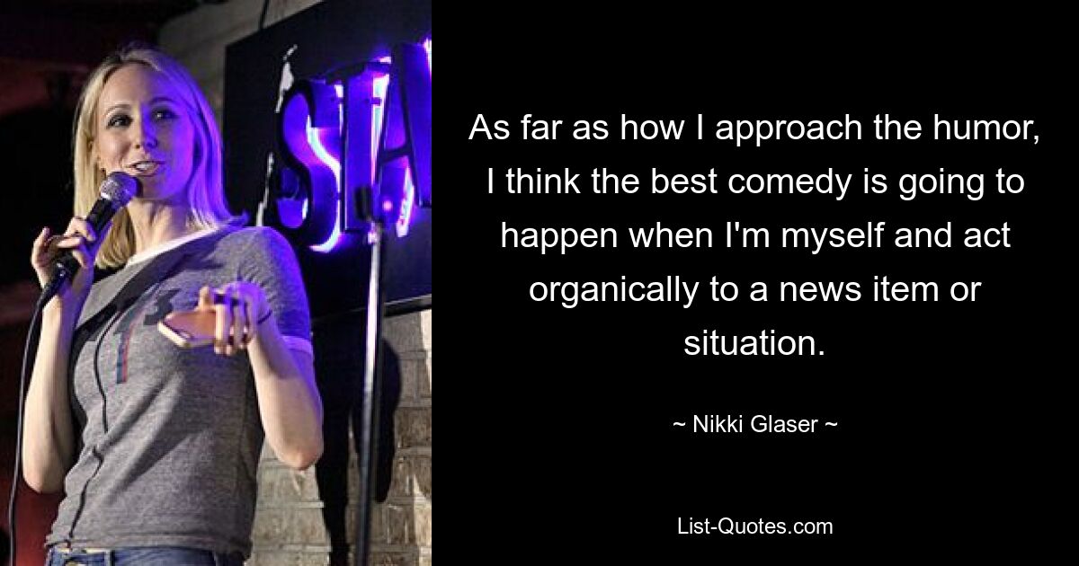 As far as how I approach the humor, I think the best comedy is going to happen when I'm myself and act organically to a news item or situation. — © Nikki Glaser