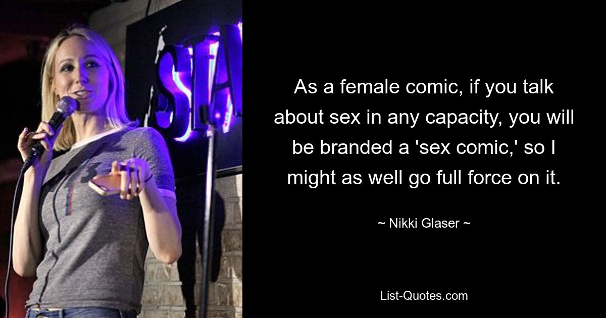 As a female comic, if you talk about sex in any capacity, you will be branded a 'sex comic,' so I might as well go full force on it. — © Nikki Glaser