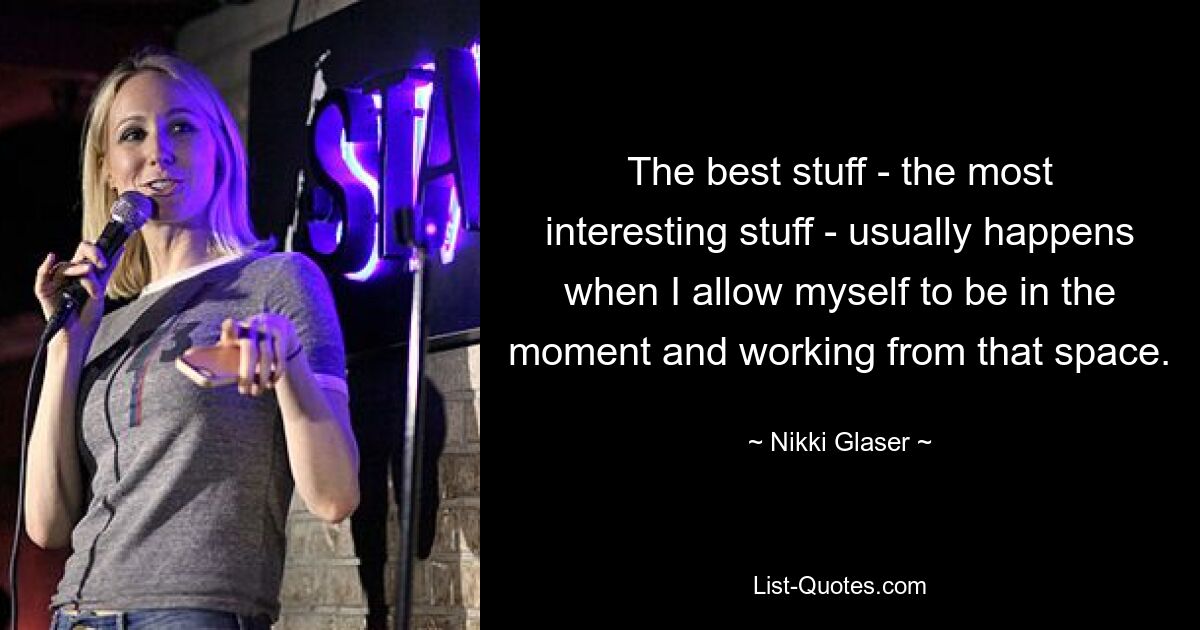 The best stuff - the most interesting stuff - usually happens when I allow myself to be in the moment and working from that space. — © Nikki Glaser