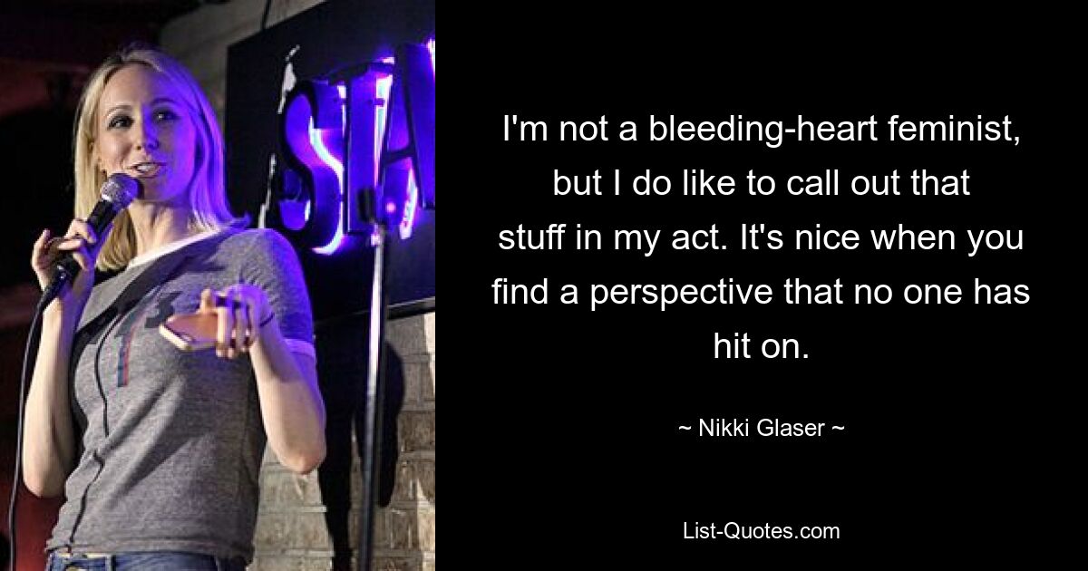 I'm not a bleeding-heart feminist, but I do like to call out that stuff in my act. It's nice when you find a perspective that no one has hit on. — © Nikki Glaser