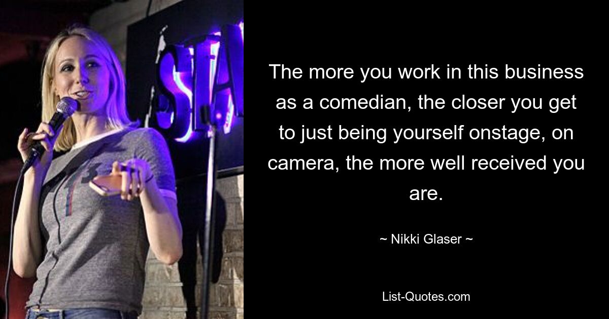 The more you work in this business as a comedian, the closer you get to just being yourself onstage, on camera, the more well received you are. — © Nikki Glaser