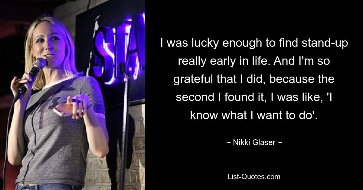 I was lucky enough to find stand-up really early in life. And I'm so grateful that I did, because the second I found it, I was like, 'I know what I want to do'. — © Nikki Glaser