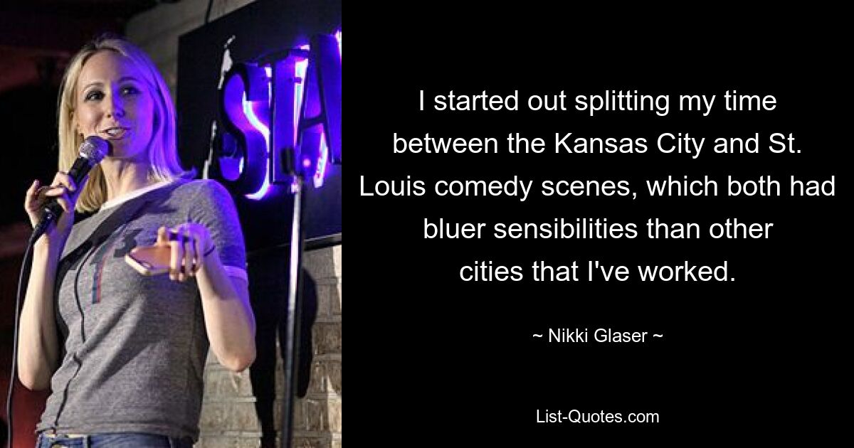 I started out splitting my time between the Kansas City and St. Louis comedy scenes, which both had bluer sensibilities than other cities that I've worked. — © Nikki Glaser