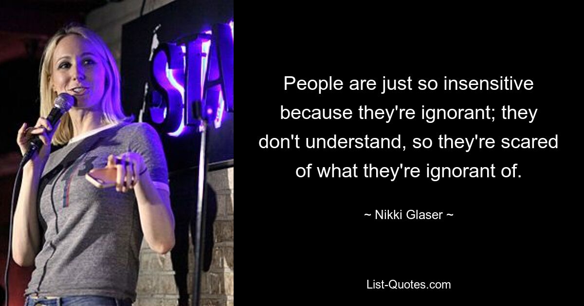 Die Menschen sind einfach so unsensibel, weil sie unwissend sind; Sie verstehen es nicht, also haben sie Angst vor dem, was sie nicht wissen. — © Nikki Glaser