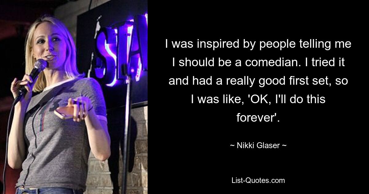 I was inspired by people telling me I should be a comedian. I tried it and had a really good first set, so I was like, 'OK, I'll do this forever'. — © Nikki Glaser