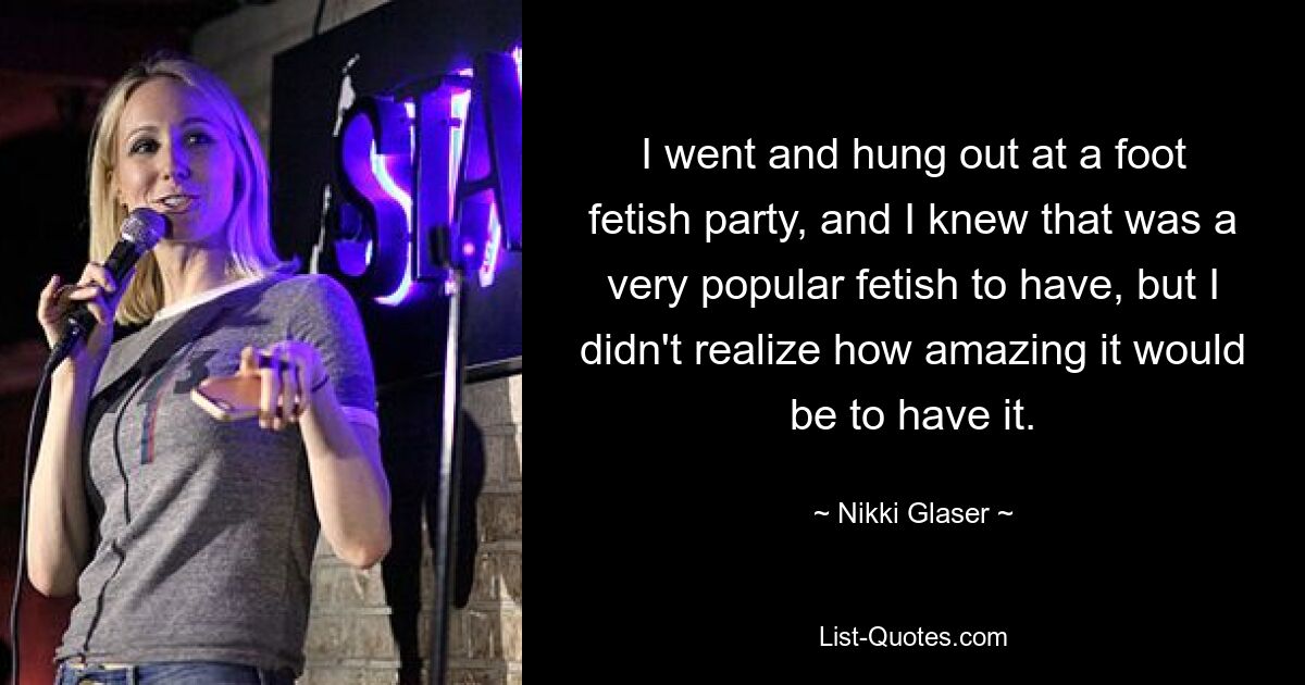 I went and hung out at a foot fetish party, and I knew that was a very popular fetish to have, but I didn't realize how amazing it would be to have it. — © Nikki Glaser