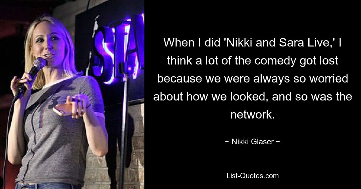 When I did 'Nikki and Sara Live,' I think a lot of the comedy got lost because we were always so worried about how we looked, and so was the network. — © Nikki Glaser