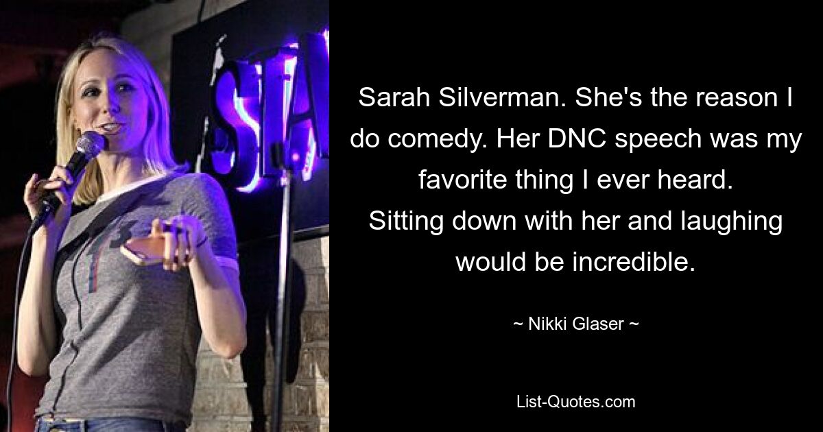 Sarah Silverman. She's the reason I do comedy. Her DNC speech was my favorite thing I ever heard. Sitting down with her and laughing would be incredible. — © Nikki Glaser