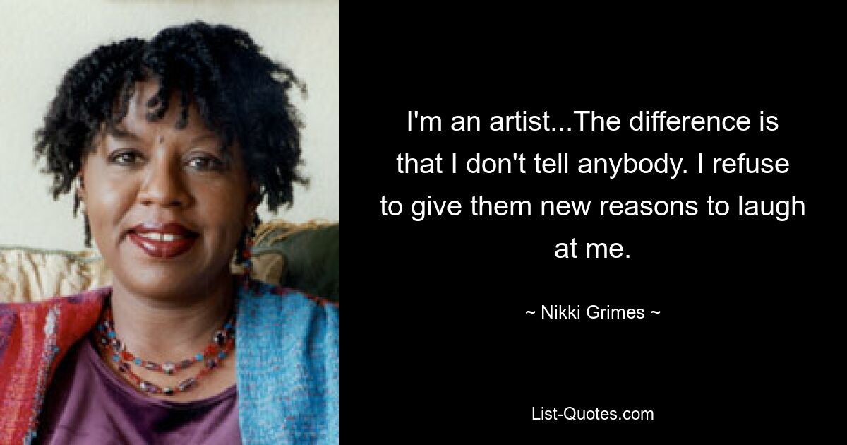 I'm an artist...The difference is that I don't tell anybody. I refuse to give them new reasons to laugh at me. — © Nikki Grimes