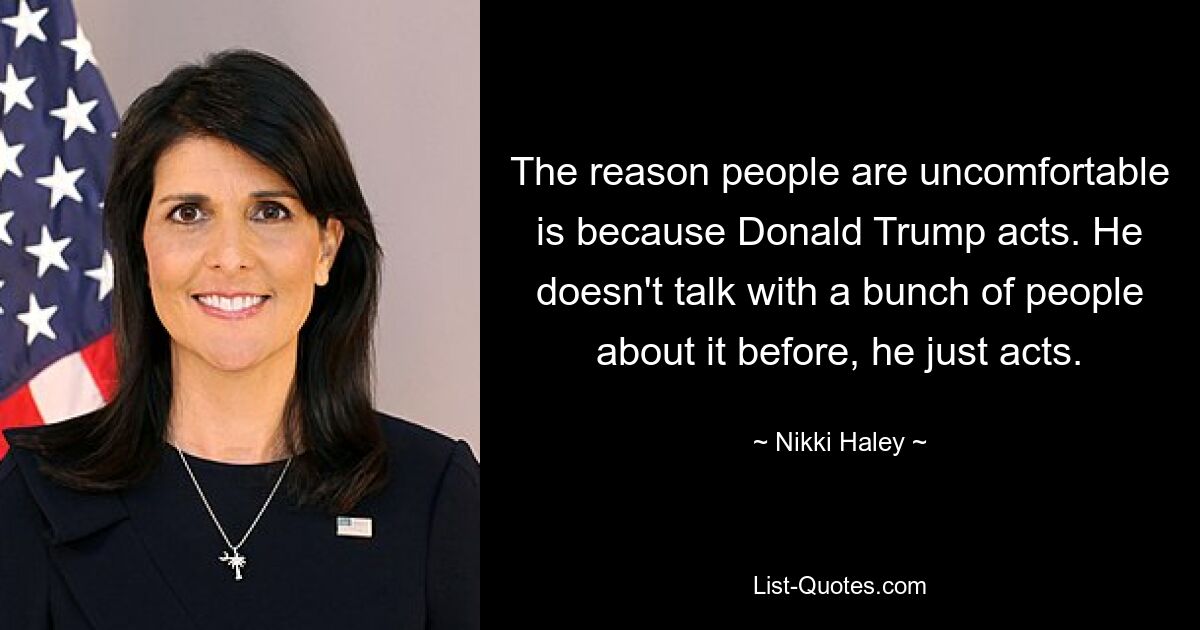 The reason people are uncomfortable is because Donald Trump acts. He doesn't talk with a bunch of people about it before, he just acts. — © Nikki Haley