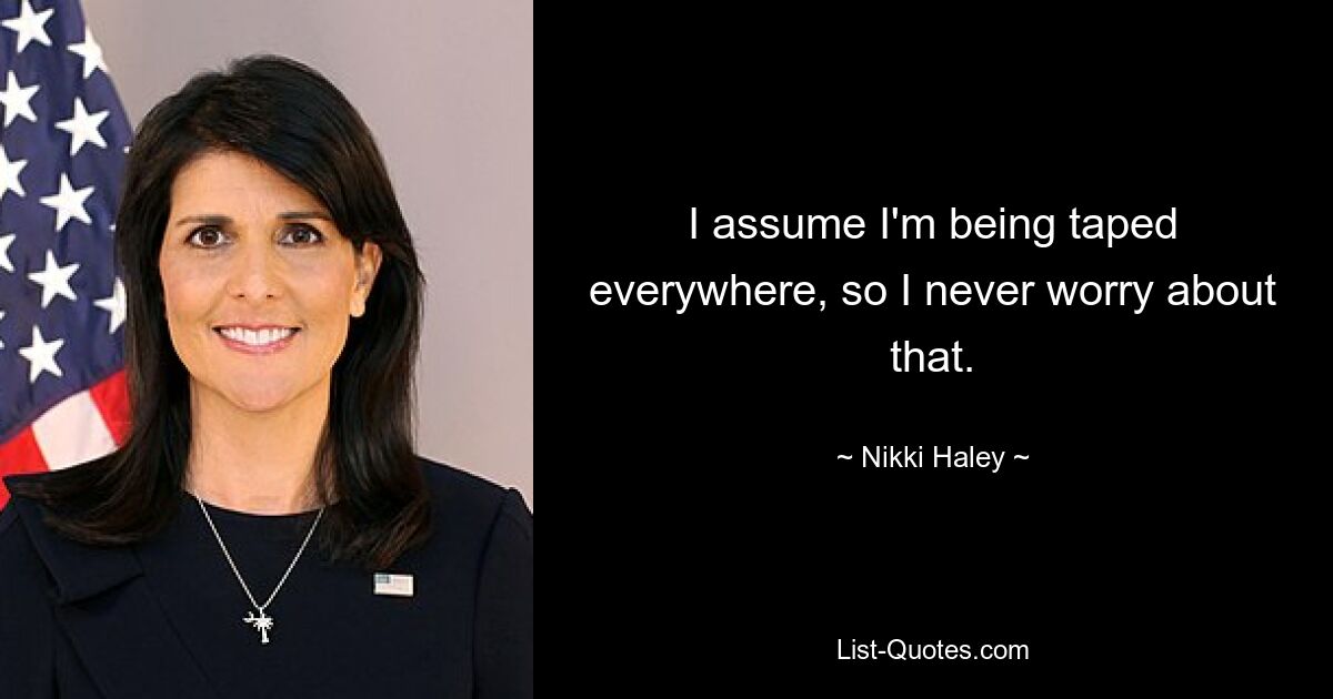 I assume I'm being taped everywhere, so I never worry about that. — © Nikki Haley