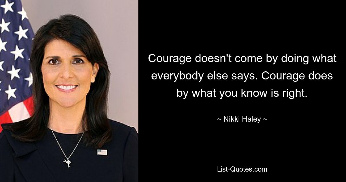 Courage doesn't come by doing what everybody else says. Courage does by what you know is right. — © Nikki Haley