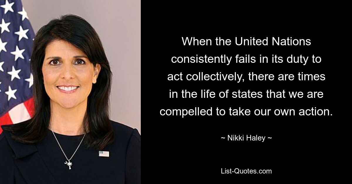 When the United Nations consistently fails in its duty to act collectively, there are times in the life of states that we are compelled to take our own action. — © Nikki Haley