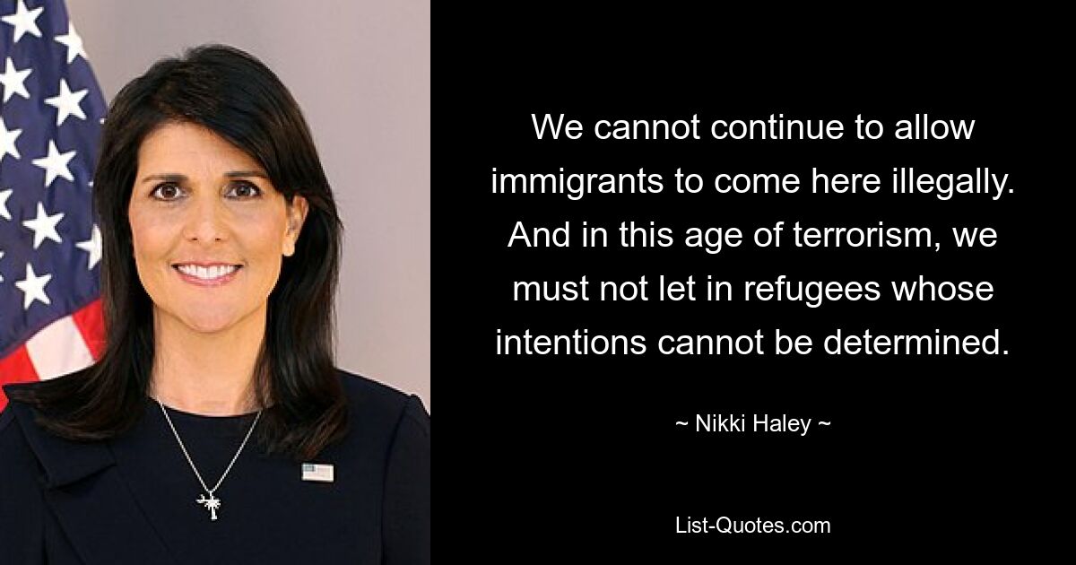 We cannot continue to allow immigrants to come here illegally. And in this age of terrorism, we must not let in refugees whose intentions cannot be determined. — © Nikki Haley