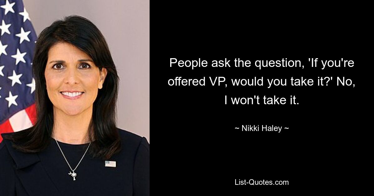 People ask the question, 'If you're offered VP, would you take it?' No, I won't take it. — © Nikki Haley