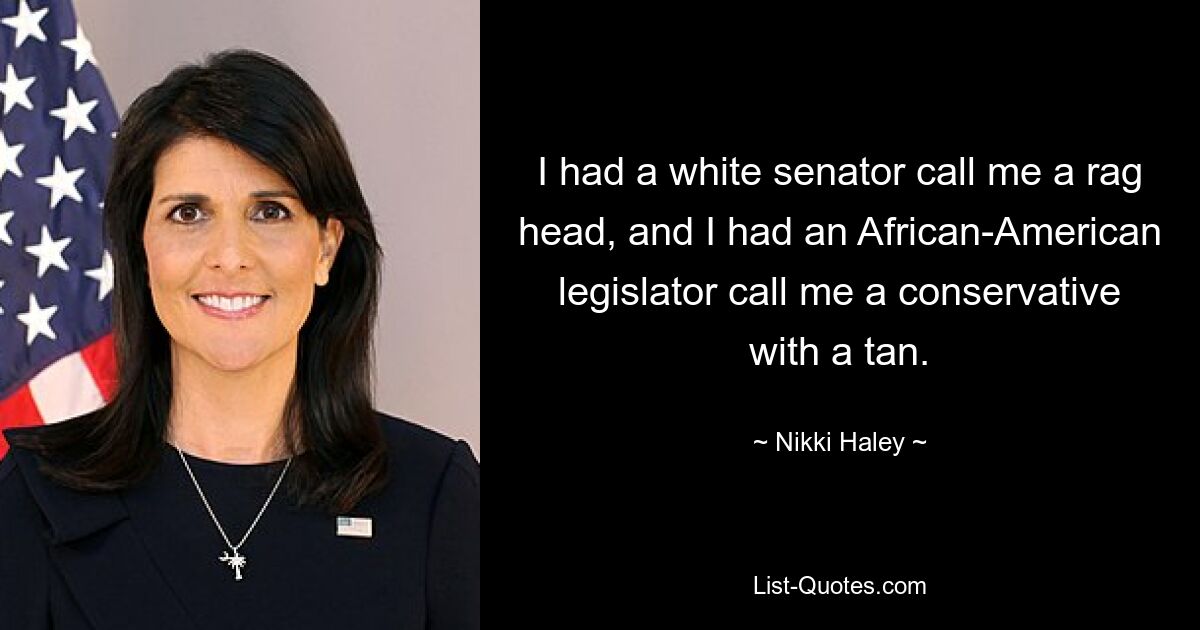 I had a white senator call me a rag head, and I had an African-American legislator call me a conservative with a tan. — © Nikki Haley