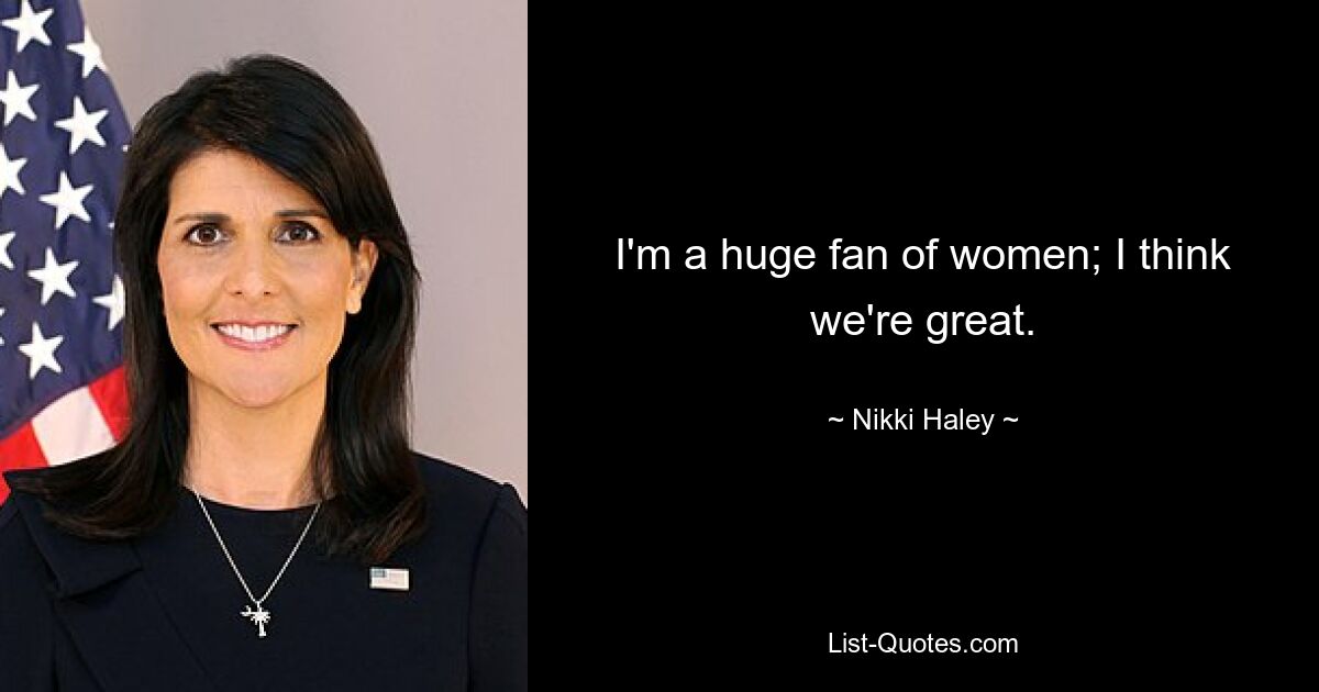 I'm a huge fan of women; I think we're great. — © Nikki Haley