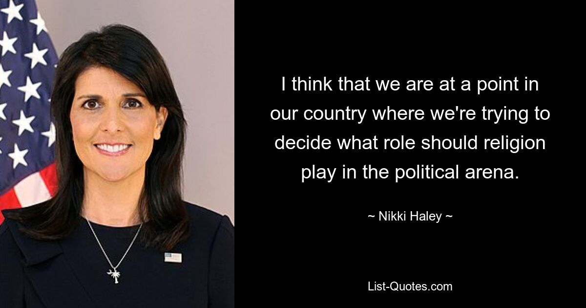 I think that we are at a point in our country where we're trying to decide what role should religion play in the political arena. — © Nikki Haley