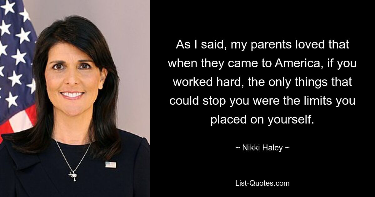 As I said, my parents loved that when they came to America, if you worked hard, the only things that could stop you were the limits you placed on yourself. — © Nikki Haley