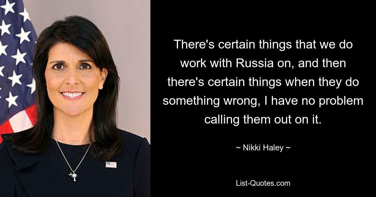 There's certain things that we do work with Russia on, and then there's certain things when they do something wrong, I have no problem calling them out on it. — © Nikki Haley