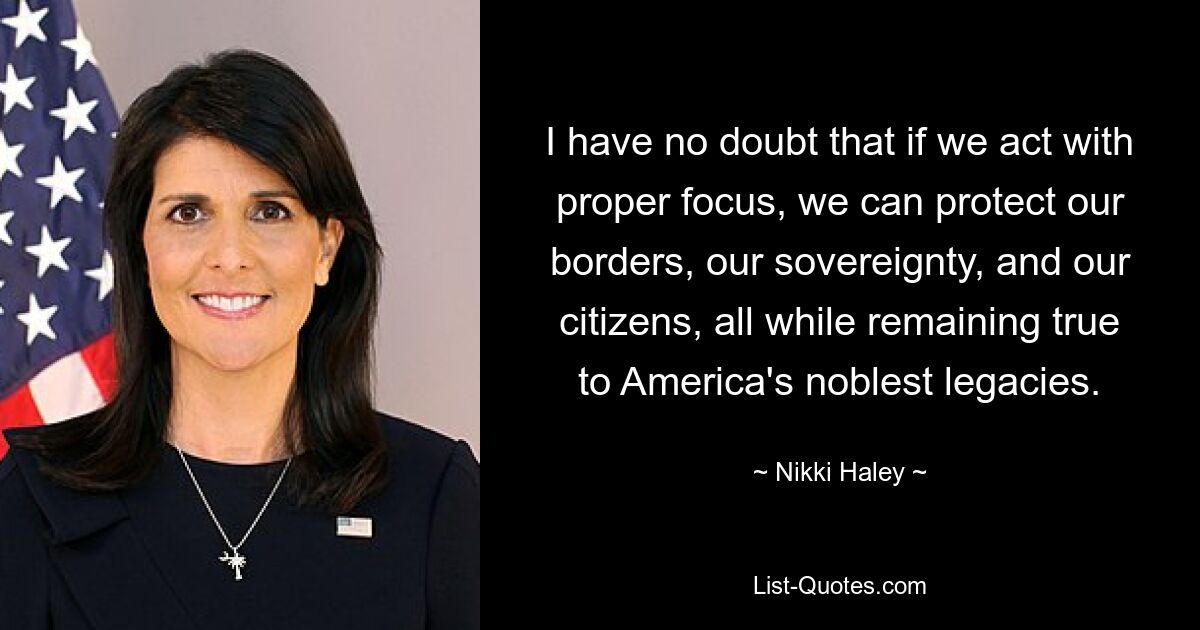 I have no doubt that if we act with proper focus, we can protect our borders, our sovereignty, and our citizens, all while remaining true to America's noblest legacies. — © Nikki Haley