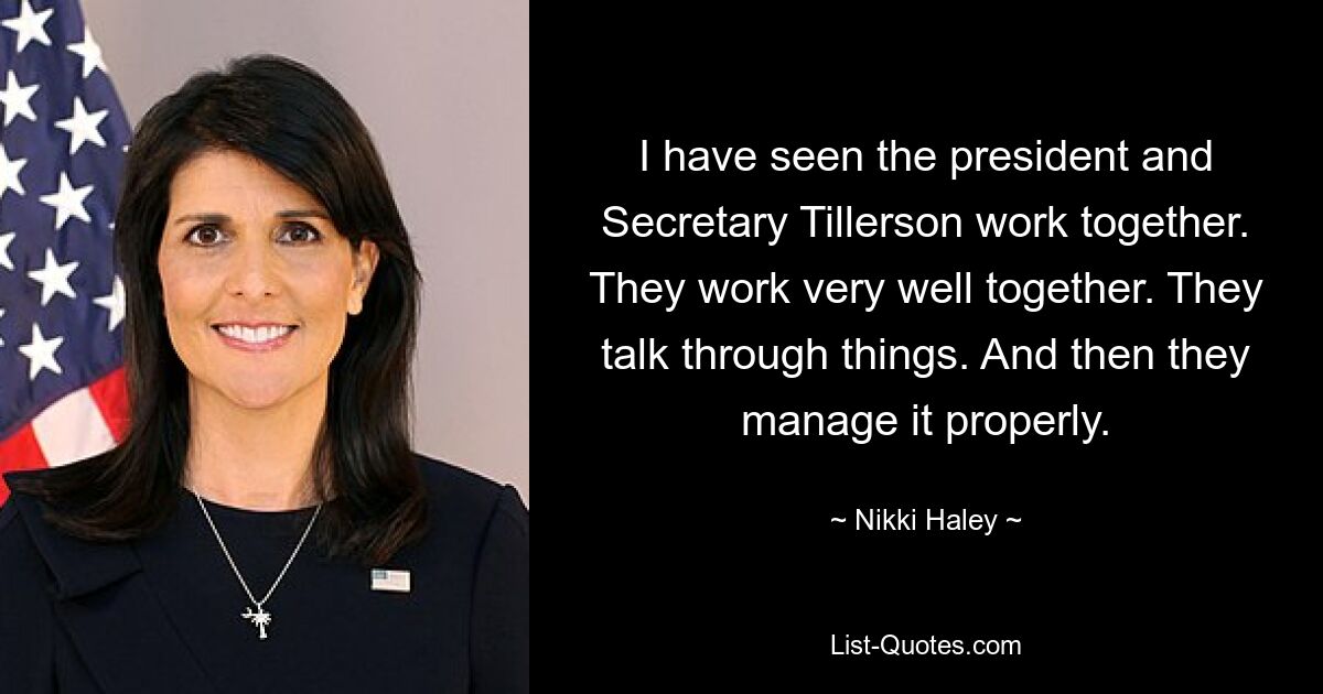 I have seen the president and Secretary Tillerson work together. They work very well together. They talk through things. And then they manage it properly. — © Nikki Haley