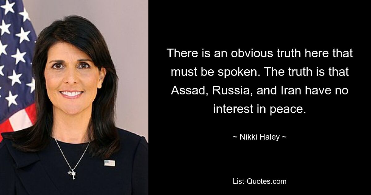 There is an obvious truth here that must be spoken. The truth is that Assad, Russia, and Iran have no interest in peace. — © Nikki Haley