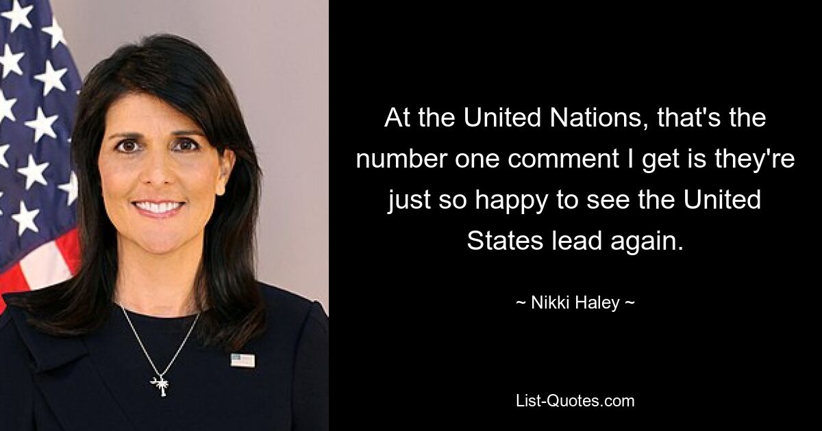 At the United Nations, that's the number one comment I get is they're just so happy to see the United States lead again. — © Nikki Haley