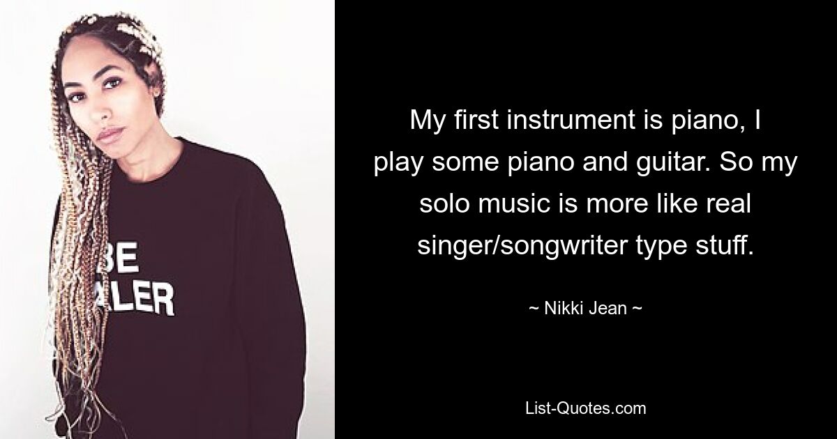 My first instrument is piano, I play some piano and guitar. So my solo music is more like real singer/songwriter type stuff. — © Nikki Jean