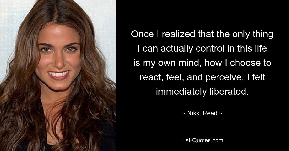 Once I realized that the only thing I can actually control in this life is my own mind, how I choose to react, feel, and perceive, I felt immediately liberated. — © Nikki Reed