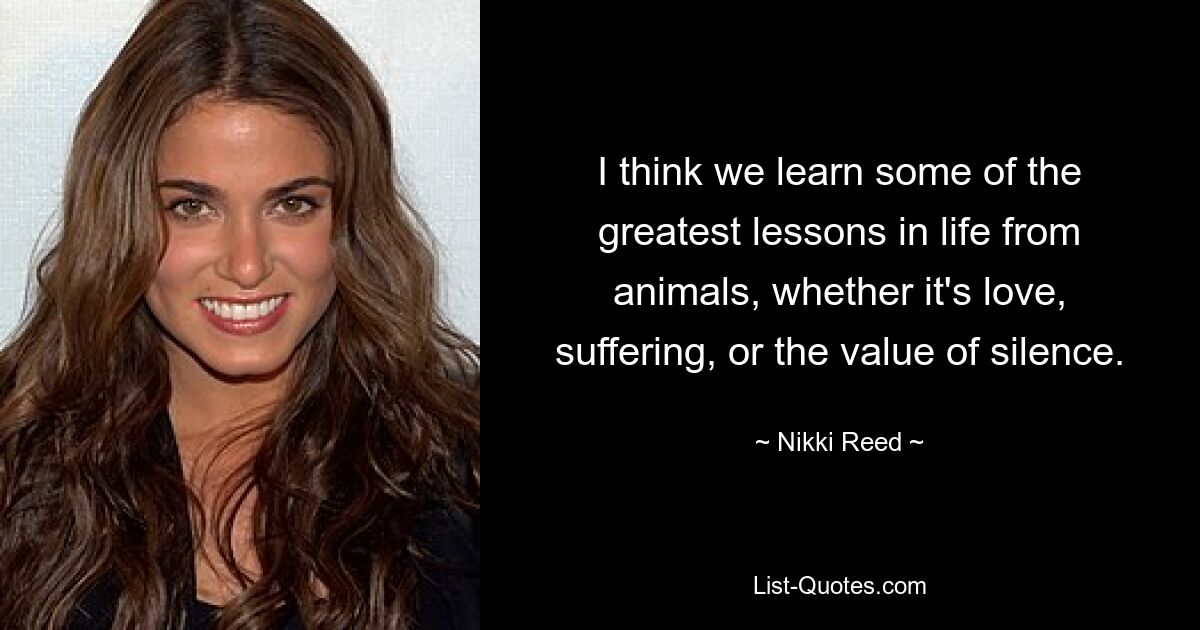 I think we learn some of the greatest lessons in life from animals, whether it's love, suffering, or the value of silence. — © Nikki Reed