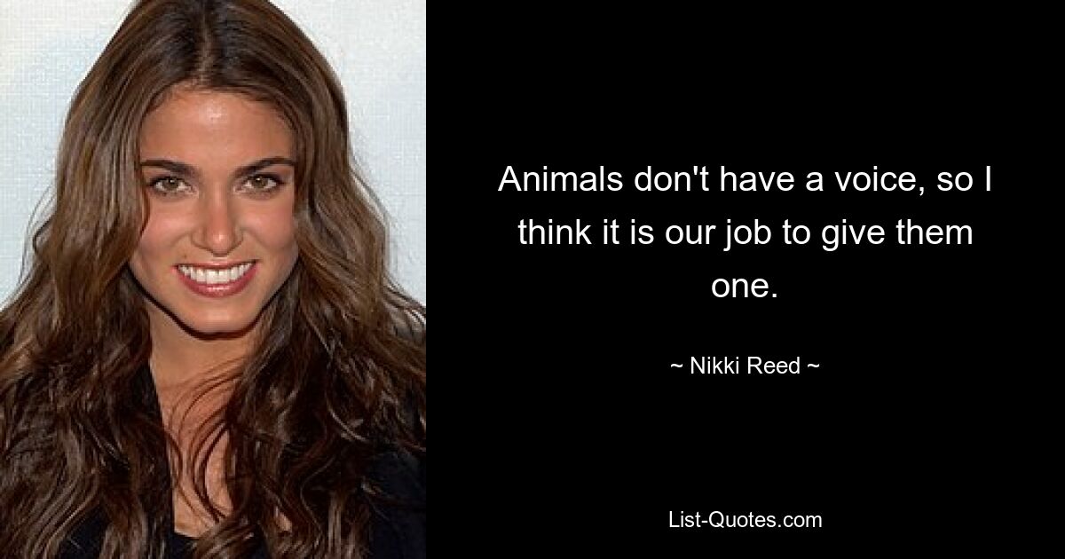 Animals don't have a voice, so I think it is our job to give them one. — © Nikki Reed