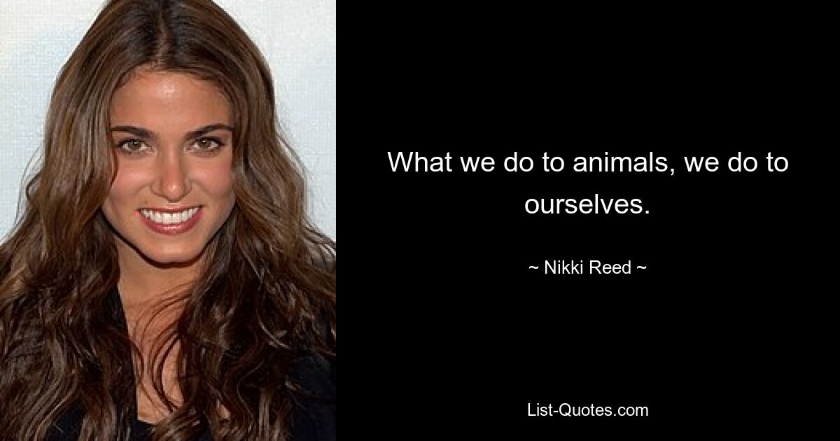 What we do to animals, we do to ourselves. — © Nikki Reed