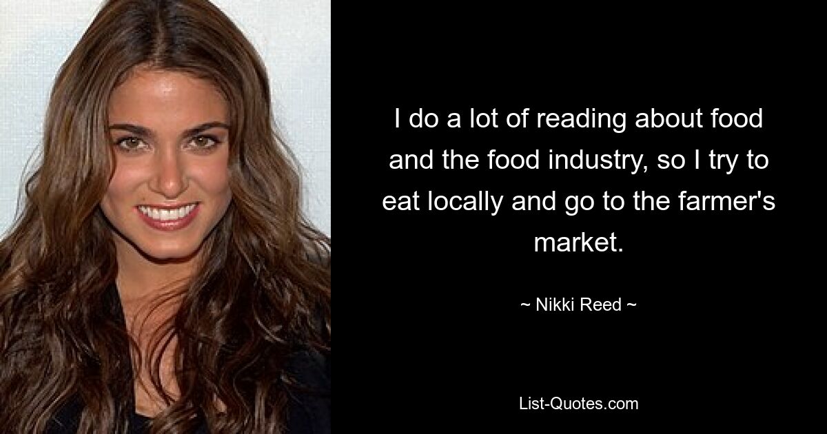 I do a lot of reading about food and the food industry, so I try to eat locally and go to the farmer's market. — © Nikki Reed