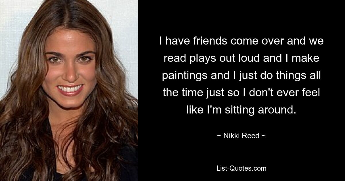 I have friends come over and we read plays out loud and I make paintings and I just do things all the time just so I don't ever feel like I'm sitting around. — © Nikki Reed