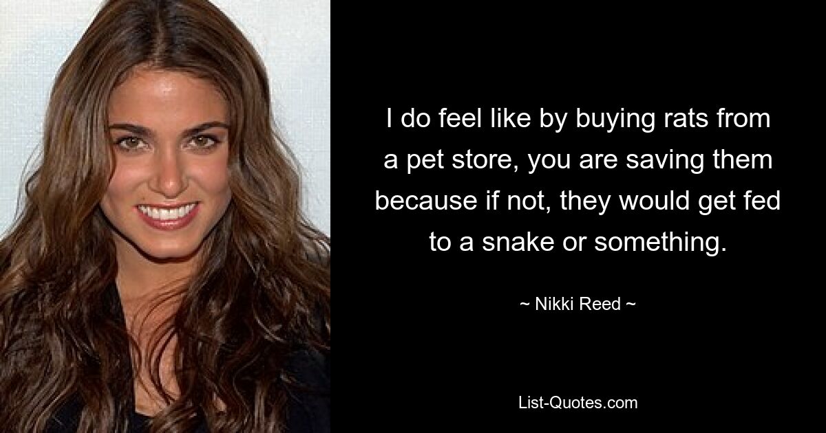 I do feel like by buying rats from a pet store, you are saving them because if not, they would get fed to a snake or something. — © Nikki Reed