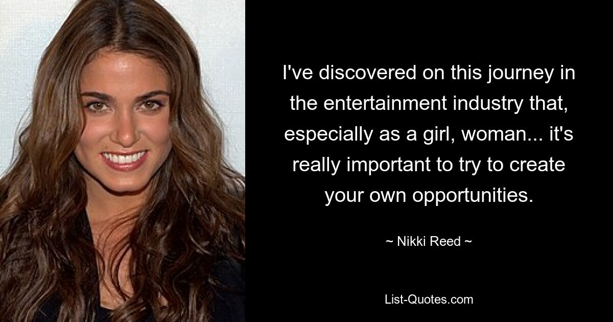 I've discovered on this journey in the entertainment industry that, especially as a girl, woman... it's really important to try to create your own opportunities. — © Nikki Reed