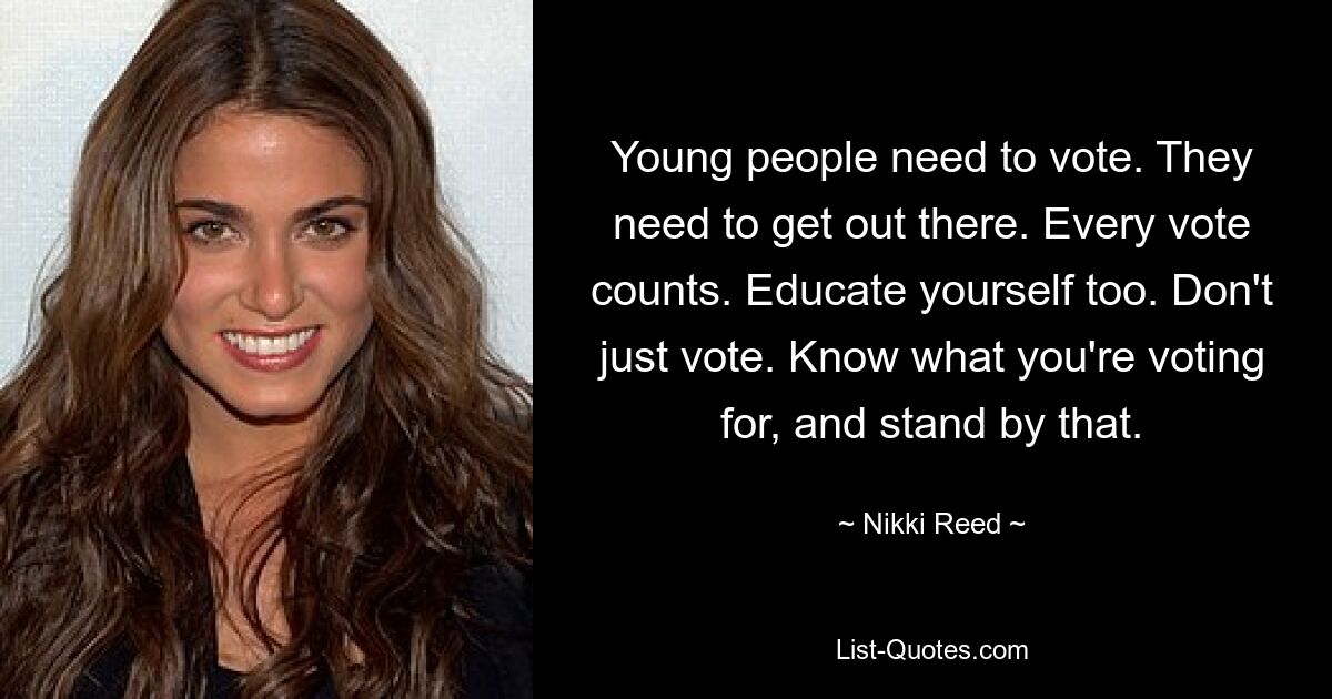 Young people need to vote. They need to get out there. Every vote counts. Educate yourself too. Don't just vote. Know what you're voting for, and stand by that. — © Nikki Reed