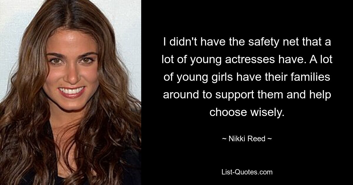 I didn't have the safety net that a lot of young actresses have. A lot of young girls have their families around to support them and help choose wisely. — © Nikki Reed