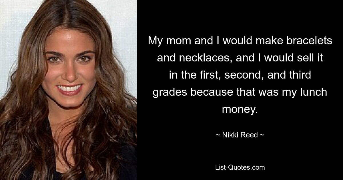 My mom and I would make bracelets and necklaces, and I would sell it in the first, second, and third grades because that was my lunch money. — © Nikki Reed