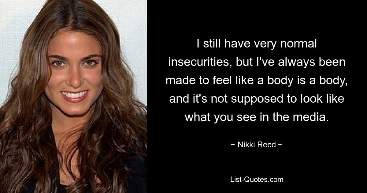 I still have very normal insecurities, but I've always been made to feel like a body is a body, and it's not supposed to look like what you see in the media. — © Nikki Reed