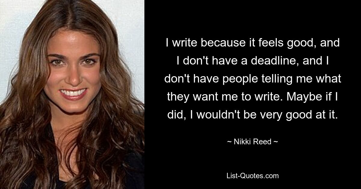 Ich schreibe, weil es sich gut anfühlt, und ich habe keine Frist, und ich habe keine Leute, die mir sagen, was ich schreiben soll. Wenn ich es täte, wäre ich vielleicht nicht sehr gut darin. — © Nikki Reed