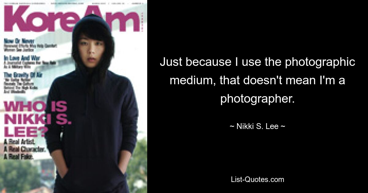 Just because I use the photographic medium, that doesn't mean I'm a photographer. — © Nikki S. Lee