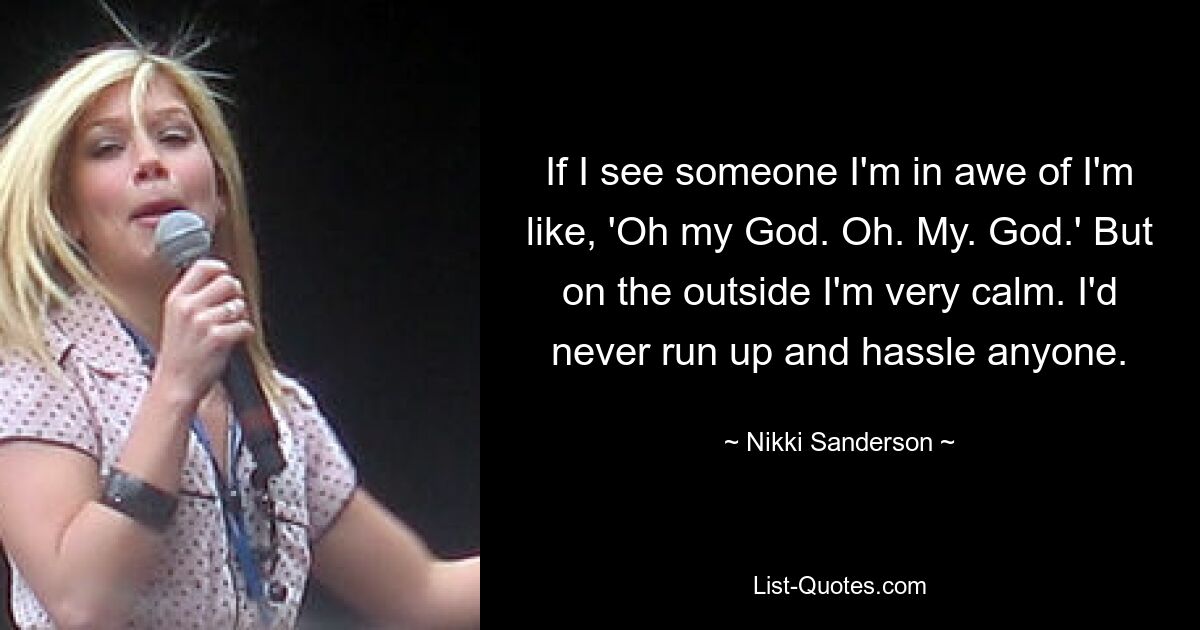 If I see someone I'm in awe of I'm like, 'Oh my God. Oh. My. God.' But on the outside I'm very calm. I'd never run up and hassle anyone. — © Nikki Sanderson