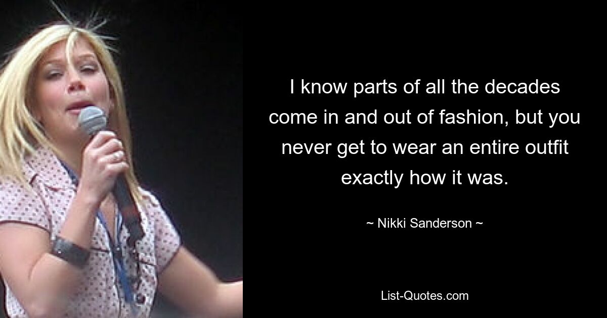 I know parts of all the decades come in and out of fashion, but you never get to wear an entire outfit exactly how it was. — © Nikki Sanderson