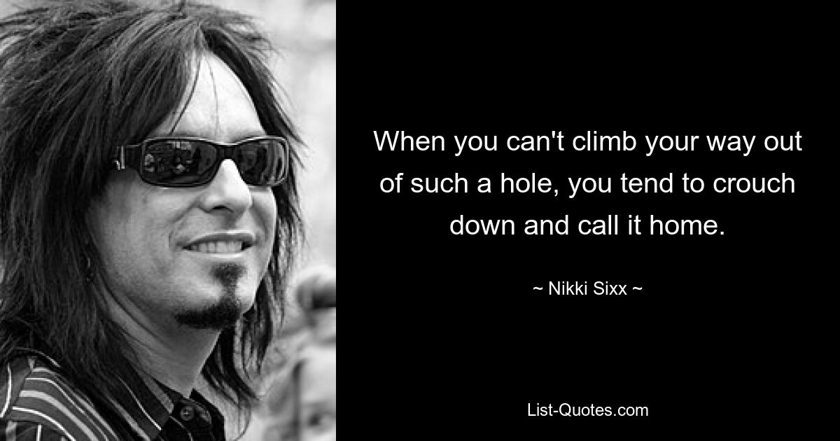 When you can't climb your way out of such a hole, you tend to crouch down and call it home. — © Nikki Sixx