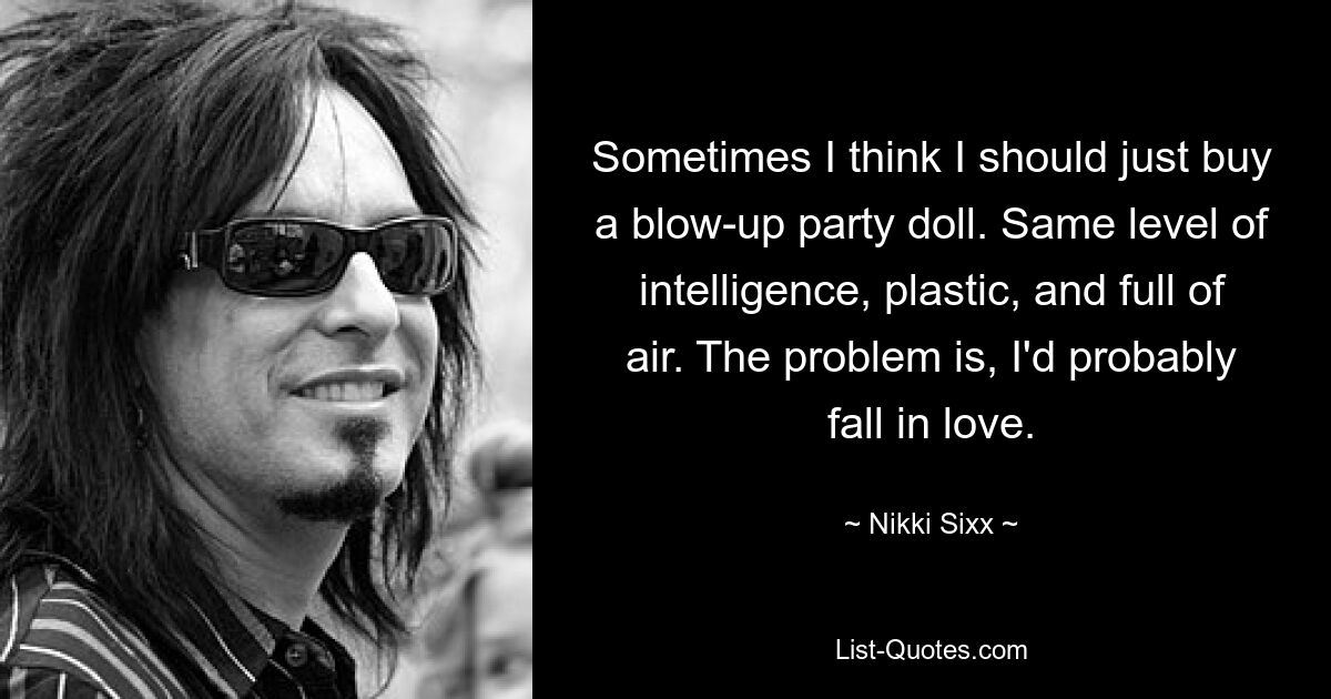 Sometimes I think I should just buy a blow-up party doll. Same level of intelligence, plastic, and full of air. The problem is, I'd probably fall in love. — © Nikki Sixx