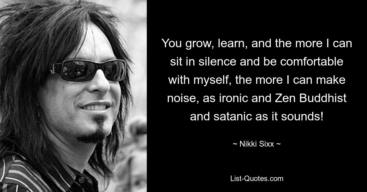 You grow, learn, and the more I can sit in silence and be comfortable with myself, the more I can make noise, as ironic and Zen Buddhist and satanic as it sounds! — © Nikki Sixx