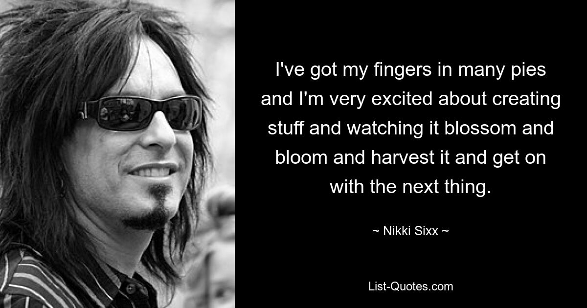 I've got my fingers in many pies and I'm very excited about creating stuff and watching it blossom and bloom and harvest it and get on with the next thing. — © Nikki Sixx