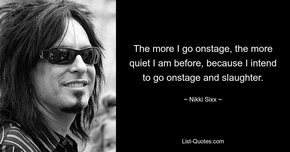 The more I go onstage, the more quiet I am before, because I intend to go onstage and slaughter. — © Nikki Sixx